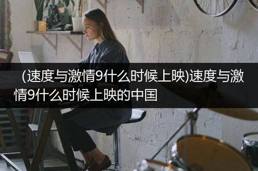 （速度与激情9什么时候上映)速度与激情9什么时候上映的中国